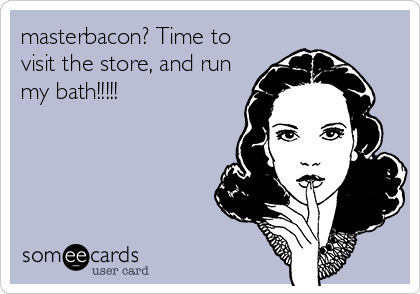 masterbacon? Time to
visit the store, and run
my bath!!!!!