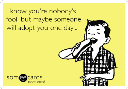 I know you're nobody's
fool, but maybe someone
will adopt you one day...