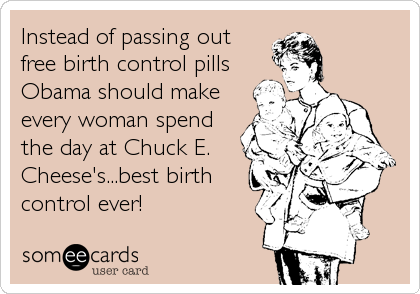 Instead of passing out
free birth control pills
Obama should make
every woman spend
the day at Chuck E.
Cheese's...best birth
control ever!