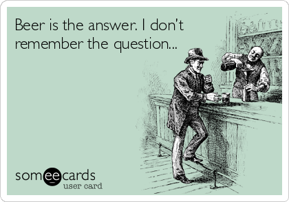 Beer is the answer. I don’t
remember the question...