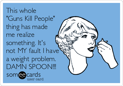 This whole 
"Guns Kill People" 
thing has made
me realize
something. It's
not MY fault I have 
a weight problem.
DAMN SPOON!!!