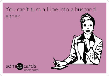 You can't turn a Hoe into a husband,
either.