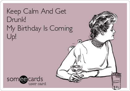 Keep Calm And Get
Drunk!
My Birthday Is Coming
Up!
