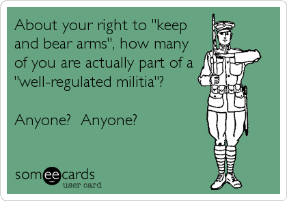 About your right to "keep
and bear arms", how many
of you are actually part of a
"well-regulated militia"?

Anyone?  Anyone?