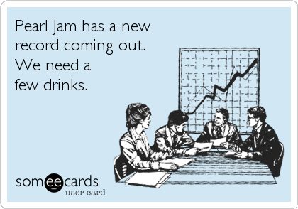 Pearl Jam has a new
record coming out. 
We need a
few drinks.