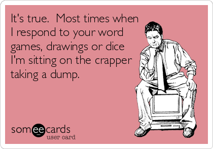 It's true.  Most times when
I respond to your word
games, drawings or dice
I'm sitting on the crapper
taking a dump.