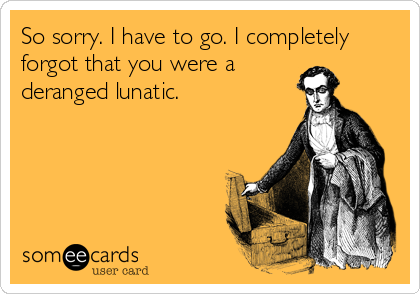 So sorry. I have to go. I completely
forgot that you were a
deranged lunatic.