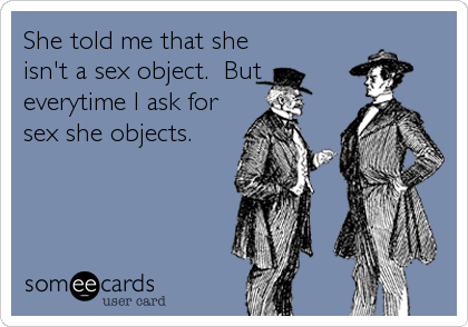 She told me that she
isn't a sex object.  But
everytime I ask for
sex she objects.