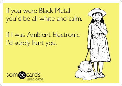 If you were Black Metal  
you'd be all white and calm.

If I was Ambient Electronic  
I'd surely hurt you.