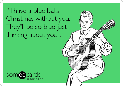 I'll have a blue balls                           
Christmas without you..                     
They"ll be so blue just                      
thinking about you...