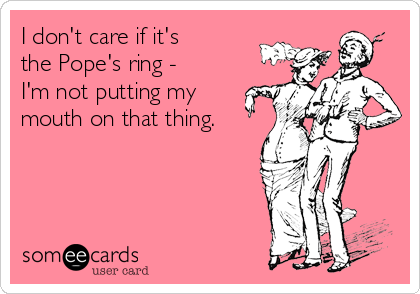 I don't care if it's 
the Pope's ring - 
I'm not putting my
mouth on that thing.