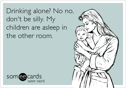 Drinking alone? No no,
don't be silly. My
children are asleep in
the other room.