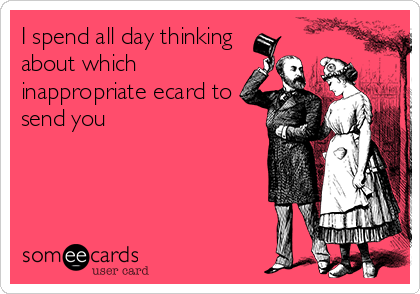 I Spend All Day Thinking About Which Inappropriate Ecard To Send You 