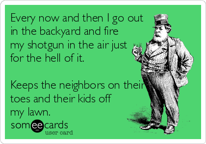 Every now and then I go out
in the backyard and fire
my shotgun in the air just
for the hell of it.

Keeps the neighbors on their
toes and their kids off
my lawn.