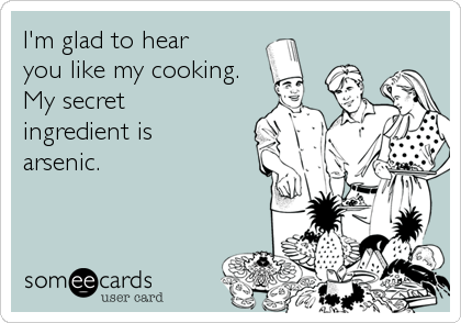 I'm glad to hear 
you like my cooking.
My secret 
ingredient is 
arsenic.