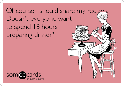 Of course I should share my recipes.
Doesn't everyone want
to spend 18 hours
preparing dinner?