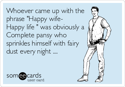 Whoever came up with the
phrase "Happy wife-
Happy life " was obviously a
Complete pansy who
sprinkles himself with fairy
dust every night ....