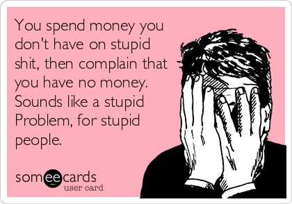You spend money you
don't have on stupid
shit, then complain that
you have no money.
Sounds like a stupid
Problem, for stupid
people.