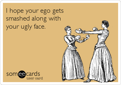 I hope your ego gets 
smashed along with 
your ugly face.