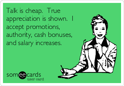 Talk is cheap.  True
appreciation is shown.  I
accept promotions,
authority, cash bonuses,
and salary increases.