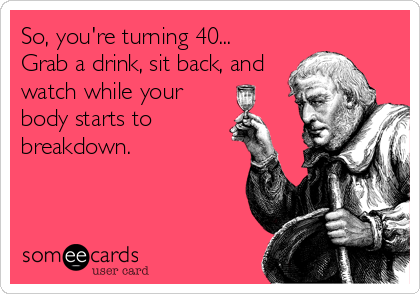 So, you're turning 40...
Grab a drink, sit back, and
watch while your
body starts to
breakdown.