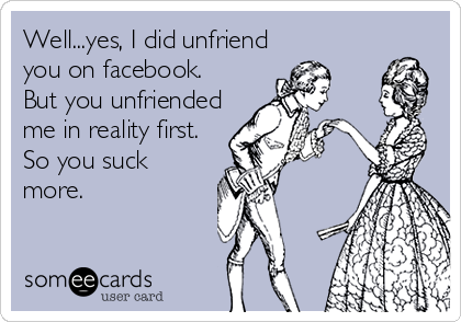 Well...yes, I did unfriend
you on facebook. 
But you unfriended
me in reality first.
So you suck
more.