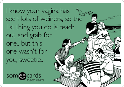 I know your vagina has
seen lots of weiners, so the
1st thing you do is reach
out and grab for
one.. but this
one wasn't for
you, sweetie..