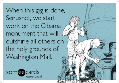 When this gig is done,
Senusnet, we start
work on the Obama
monument that will
outshine all others on
the holy grounds of
Washington Mall.