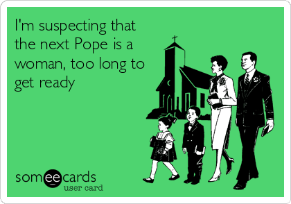 I'm suspecting that
the next Pope is a
woman, too long to
get ready