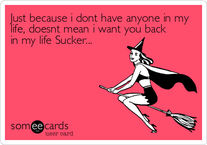 Just because i dont have anyone in my
life, doesnt mean i want you back 
in my life Sucker...