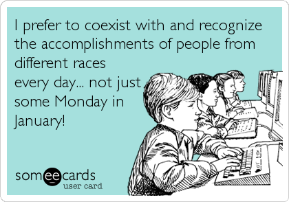 I prefer to coexist with and recognize
the accomplishments of people from
different races
every day... not just
some Monday in
January!