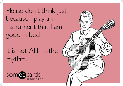 Please don't think just
because I play an
instrument that I am
good in bed.

It is not ALL in the
rhythm.