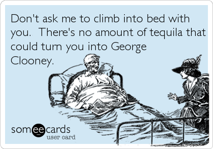 Don't ask me to climb into bed with
you.  There's no amount of tequila that
could turn you into George
Clooney.