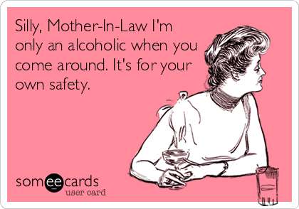 Silly, Mother-In-Law I'm
only an alcoholic when you
come around. It's for your
own safety.