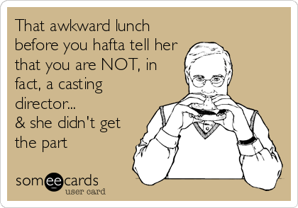 That awkward lunch
before you hafta tell her
that you are NOT, in
fact, a casting
director...
& she didn't get
the part