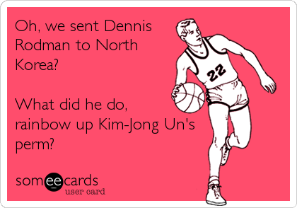 Oh, we sent Dennis
Rodman to North
Korea?

What did he do,
rainbow up Kim-Jong Un's
perm?