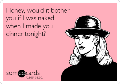 Honey, would it bother
you if I was naked
when I made you
dinner tonight?
