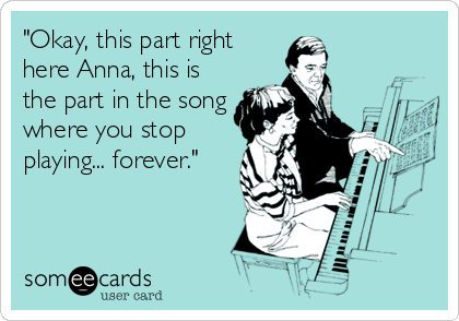 "Okay, this part right
here Anna, this is
the part in the song
where you stop
playing... forever."