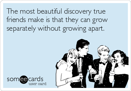The most beautiful discovery true
friends make is that they can grow
separately without growing apart.
