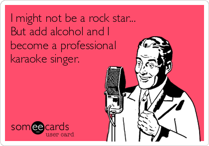 I might not be a rock star...
But add alcohol and I
become a professional
karaoke singer.