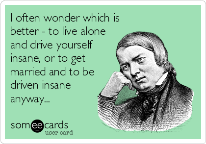I often wonder which is
better - to live alone
and drive yourself
insane, or to get
married and to be
driven insane
anyway...