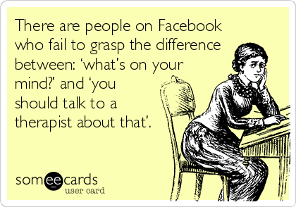 There are people on Facebook
who fail to grasp the difference
between: ‘what’s on your
mind?’ and ‘you
should talk to a
therapist about that’.