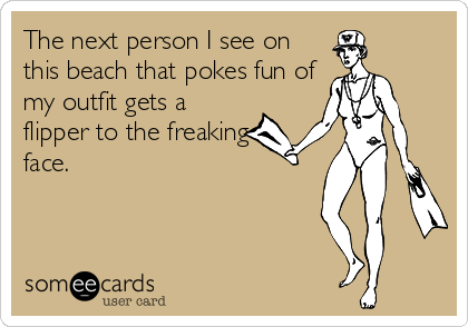 The next person I see on
this beach that pokes fun of
my outfit gets a
flipper to the freaking
face.