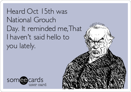 Heard Oct 15th was
National Grouch
Day. It reminded me,That
I haven't said hello to
you lately.