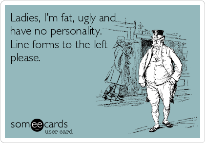 Ladies, I'm fat, ugly and
have no personality.
Line forms to the left
please.