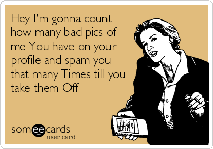 Hey I'm gonna count
how many bad pics of
me You have on your
profile and spam you
that many Times till you
take them Off