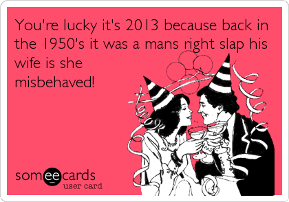 You're lucky it's 2013 because back in
the 1950's it was a mans right slap his
wife is she
misbehaved!