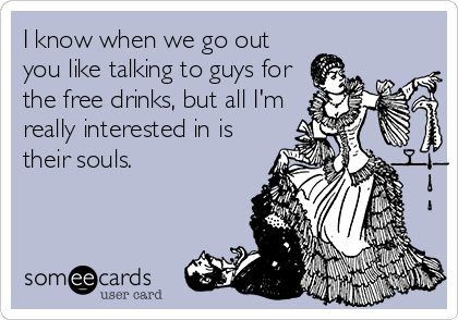 I know when we go out
you like talking to guys for
the free drinks, but all I'm
really interested in is
their souls.