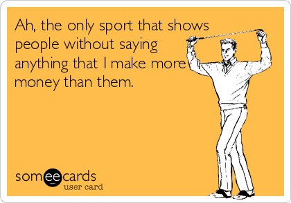 Ah, the only sport that shows
people without saying
anything that I make more
money than them.