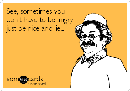 See, sometimes you
don't have to be angry
just be nice and lie...